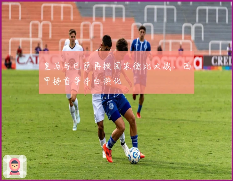 皇马与巴萨再掀国家德比大战，西甲榜首争夺白热化