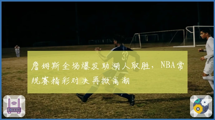 詹姆斯全场爆发助湖人取胜，NBA常规赛精彩对决再掀高潮