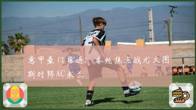 意甲豪门角逐：本轮焦点战尤文图斯对阵AC米兰