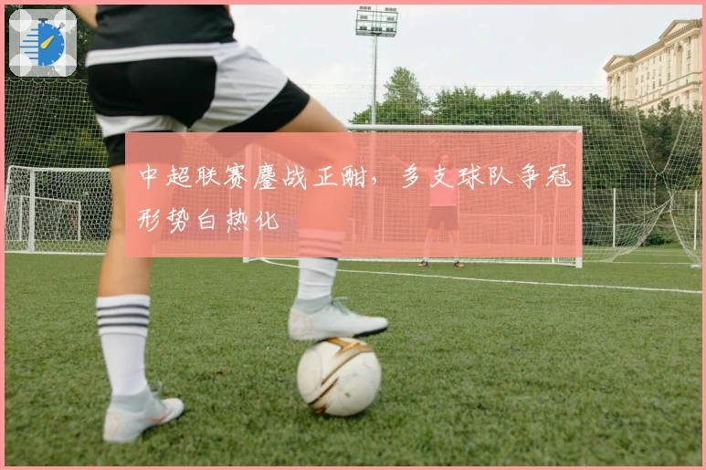 中超联赛鏖战正酣，多支球队争冠形势白热化