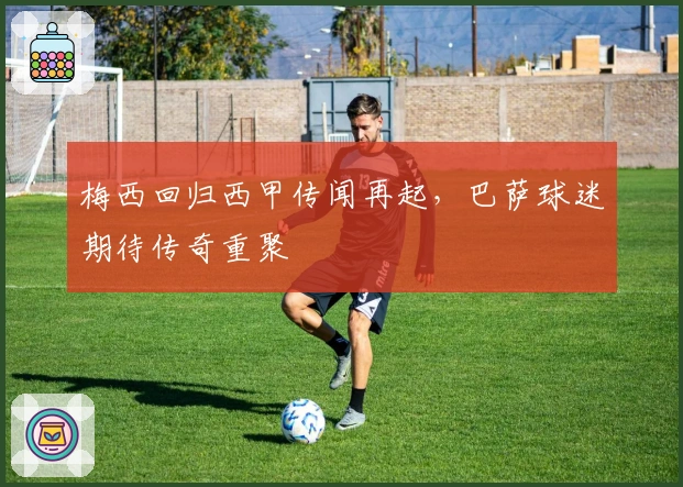 梅西回归西甲传闻再起，巴萨球迷期待传奇重聚